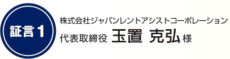 証言1 株式会社ジャパンレントアシストコーポレーション 代表取締役 玉置 克弘様