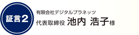 証言2 有限会社デジタルプラネッツ 代表取締役 池内 浩子様